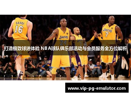 打造极致球迷体验 NBA球队俱乐部活动与会员服务全方位解析