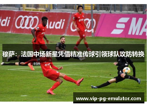 穆萨:法国中场新星凭借精准传球引领球队攻防转换