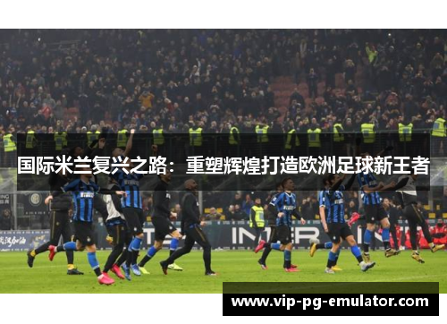 国际米兰复兴之路:重塑辉煌打造欧洲足球新王者