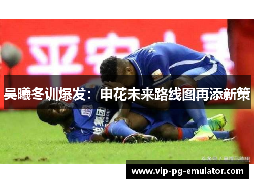 吴曦冬训爆发:申花未来路线图再添新策