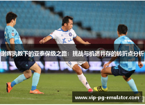 谢晖执教下的亚泰保级之路:挑战与机遇并存的转折点分析