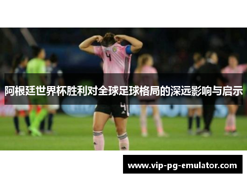 阿根廷世界杯胜利对全球足球格局的深远影响与启示