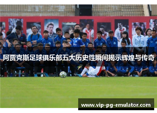 阿贾克斯足球俱乐部五大历史性瞬间揭示辉煌与传奇 阿贾克斯足球俱乐部五大历史性瞬间揭示辉煌与传奇