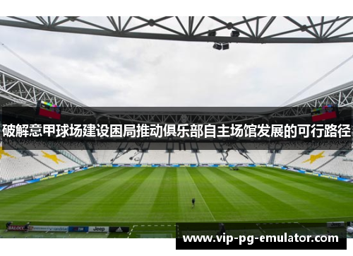 破解意甲球场建设困局推动俱乐部自主场馆发展的可行路径