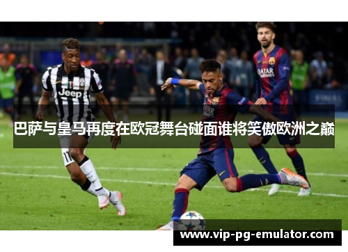 巴萨与皇马再度在欧冠舞台碰面谁将笑傲欧洲之巅