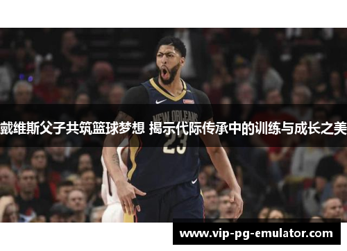 戴维斯父子共筑篮球梦想 揭示代际传承中的训练与成长之美 戴维斯父子共筑篮球梦想 揭示代际传承中的训练与成长之美