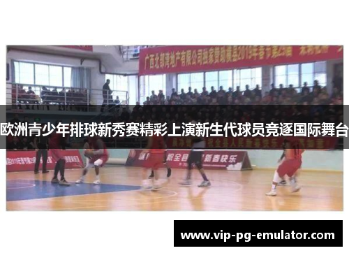 欧洲青少年排球新秀赛精彩上演新生代球员竞逐国际舞台