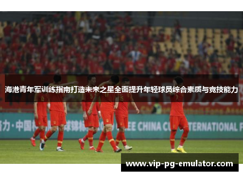海港青年军训练指南打造未来之星全面提升年轻球员综合素质与竞技能力