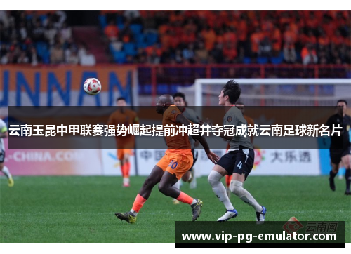 云南玉昆中甲联赛强势崛起提前冲超并夺冠成就云南足球新名片 云南玉昆中甲联赛强势崛起提前冲超并夺冠成就云南足球新名片
