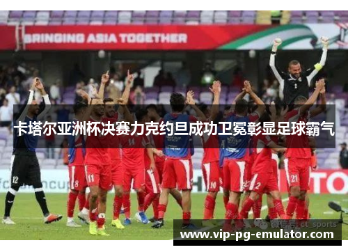 卡塔尔亚洲杯决赛力克约旦成功卫冕彰显足球霸气