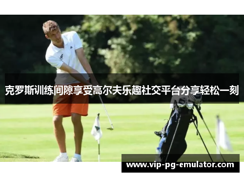 克罗斯训练间隙享受高尔夫乐趣社交平台分享轻松一刻
