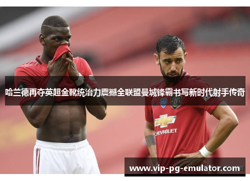 哈兰德再夺英超金靴统治力震撼全联盟曼城锋霸书写新时代射手传奇