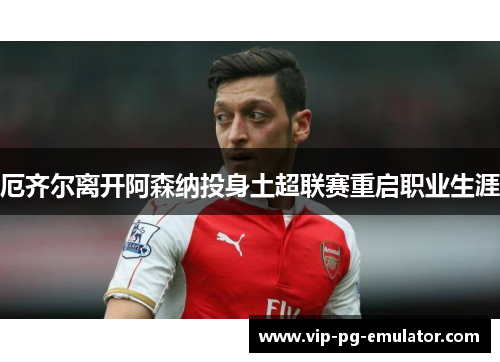 厄齐尔离开阿森纳投身土超联赛重启职业生涯 厄齐尔离开阿森纳投身土超联赛重启职业生涯