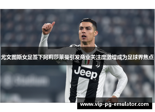 尤文图斯女足签下阿莉莎莱曼引发商业关注度激增成为足球界焦点 尤文图斯女足签下阿莉莎莱曼引发商业关注度激增成为足球界焦点