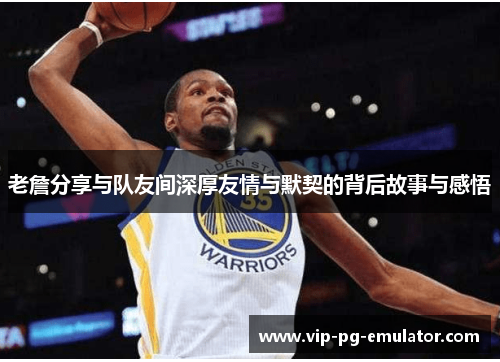 老詹分享与队友间深厚友情与默契的背后故事与感悟 老詹分享与队友间深厚友情与默契的背后故事与感悟