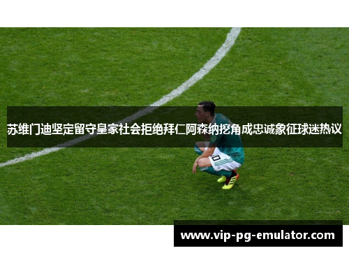 苏维门迪坚定留守皇家社会拒绝拜仁阿森纳挖角成忠诚象征球迷热议 苏维门迪坚定留守皇家社会拒绝拜仁阿森纳挖角成忠诚象征球迷热议