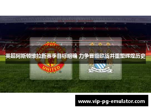 英超阿斯顿维拉新赛季目标明确 力争晋级欧战并重塑辉煌历史