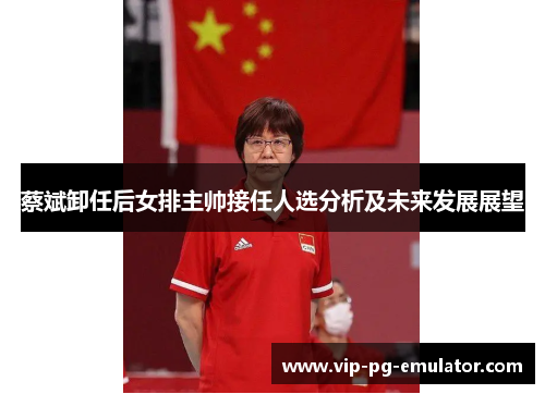 蔡斌卸任后女排主帅接任人选分析及未来发展展望 蔡斌卸任后女排主帅接任人选分析及未来发展展望