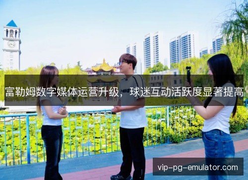 富勒姆数字媒体运营升级,球迷互动活跃度显著提高 富勒姆数字媒体运营升级,球迷互动活跃度显著提高